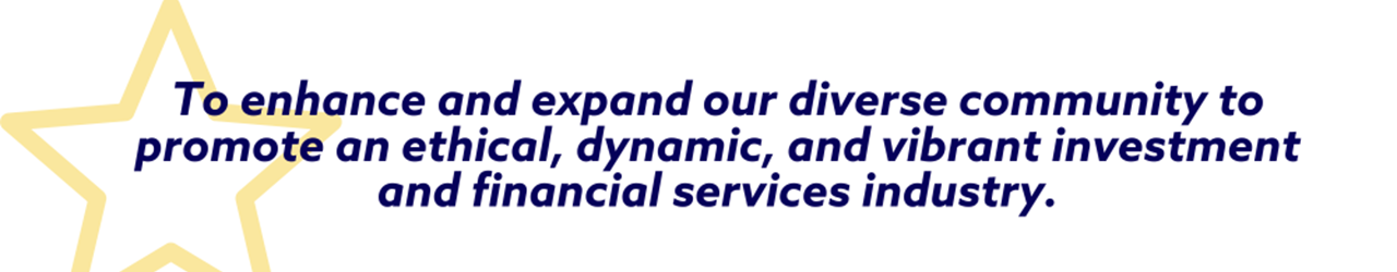 To enhance and expand our diverse community to promote an ethical, dynamic, and vibrant investment and financial services industry.